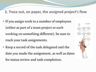 2. Trace out, on paper, the assigned project’s flow
 If you assign work to a number of employees
(either as part of a team project or each
working on something different), be sure to
track your task assignments.
 Keep a record of the task delegated and the
date you made the assignment, as well as dates
for status review and task completion.
 