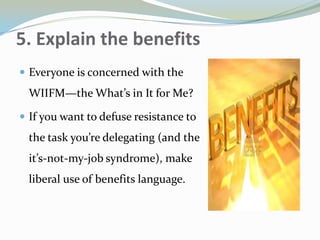 5. Explain the benefits
 Everyone is concerned with the
WIIFM—the What’s in It for Me?
 If you want to defuse resistance to
the task you’re delegating (and the
it’s-not-my-job syndrome), make
liberal use of benefits language.
 