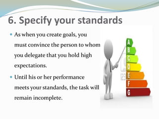 6. Specify your standards
 As when you create goals, you
must convince the person to whom
you delegate that you hold high
expectations.
 Until his or her performance
meets your standards, the task will
remain incomplete.
 