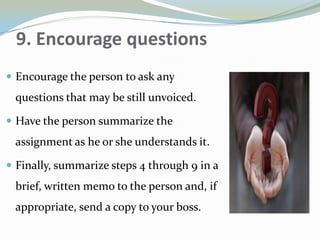 9. Encourage questions
 Encourage the person to ask any
questions that may be still unvoiced.
 Have the person summarize the
assignment as he or she understands it.
 Finally, summarize steps 4 through 9 in a
brief, written memo to the person and, if
appropriate, send a copy to your boss.
 