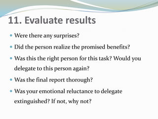 11. Evaluate results
 Were there any surprises?
 Did the person realize the promised benefits?
 Was this the right person for this task? Would you
delegate to this person again?
 Was the final report thorough?
 Was your emotional reluctance to delegate
extinguished? If not, why not?
 