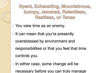 • You view time as an enemy.
• It can mean that you’re presently
overstressed by environment and
responsibilities or that you feel that time
controls you.
• In either case, some change will be
necessary before you can truly manage
 
