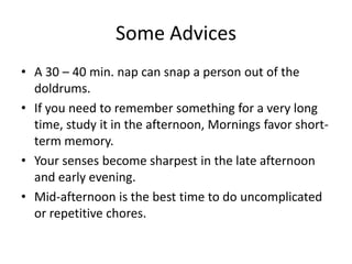 Some Advices
• A 30 – 40 min. nap can snap a person out of the
doldrums.
• If you need to remember something for a very long
time, study it in the afternoon, Mornings favor short-
term memory.
• Your senses become sharpest in the late afternoon
and early evening.
• Mid-afternoon is the best time to do uncomplicated
or repetitive chores.
 