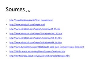 Sources ,,,
• http://en.wikipedia.org/wiki/Time_management
• http://www.mindtools.com/page6.html
• http://www.mindtools.com/pages/article/newCT_94.htm
• http://www.mindtools.com/pages/article/newTMC_90.htm
• http://www.mindtools.com/pages/article/newTED_01.htm
• http://www.mindtools.com/pages/article/newHTE_94.htm
• http://www.dumblittleman.com/2008/02/11-solid-ways-to-improve-your-time.html
• http://sbinfocanada.about.com/library/glossary/bldef-pim.htm
• http://sbinfocanada.about.com/od/worklifebalance/a/delegate.htm
 