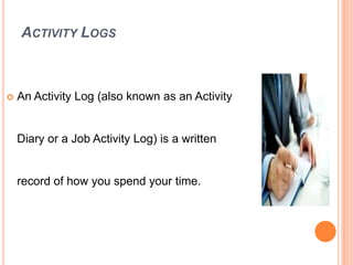 ACTIVITY LOGS
 An Activity Log (also known as an Activity
Diary or a Job Activity Log) is a written
record of how you spend your time.
 