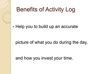 Benefits of Activity Log
 Help you to build up an accurate
picture of what you do during the day,
and how you invest your time.
 