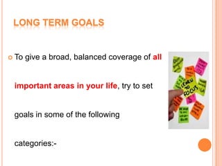 LONG TERM GOALS
 To give a broad, balanced coverage of all
important areas in your life, try to set
goals in some of the following
categories:-
 