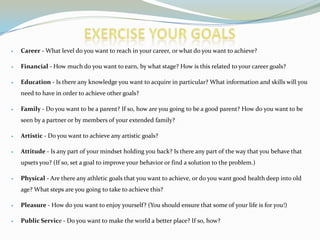 Career - What level do you want to reach in your career, or what do you want to achieve?
Financial - How much do you want to earn, by what stage? How is this related to your career goals?
Education - Is there any knowledge you want to acquire in particular? What information and skills will you
need to have in order to achieve other goals?
Family - Do you want to be a parent? If so, how are you going to be a good parent? How do you want to be
seen by a partner or by members of your extended family?
Artistic - Do you want to achieve any artistic goals?
Attitude - Is any part of your mindset holding you back? Is there any part of the way that you behave that
upsets you? (If so, set a goal to improve your behavior or find a solution to the problem.)
Physical - Are there any athletic goals that you want to achieve, or do you want good health deep into old
age? What steps are you going to take to achieve this?
Pleasure - How do you want to enjoy yourself? (You should ensure that some of your life is for you!)
Public Service - Do you want to make the world a better place? If so, how?
 