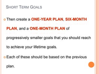 SHORT TERM GOALS
 Then create a ,
, and a of
progressively smaller goals that you should reach
to achieve your lifetime goals.
 Each of these should be based on the previous
plan.
 