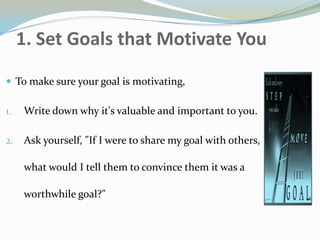 1. Set Goals that Motivate You
 To make sure your goal is motivating,
1. Write down why it's valuable and important to you.
2. Ask yourself, "If I were to share my goal with others,
what would I tell them to convince them it was a
worthwhile goal?"
 