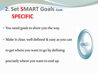 2. Set SMART Goals Cont.
SPECIFIC
 You need goals to show you the way.
 Make it clear, well defined & easy as you can
to get where you want to go by defining
precisely where you want to end up.
 