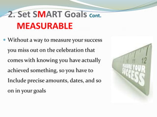 2. Set SMART Goals Cont.
MEASURABLE
 Without a way to measure your success
you miss out on the celebration that
comes with knowing you have actually
achieved something, so you have to
Include precise amounts, dates, and so
on in your goals
 