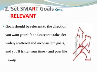 2. Set SMART Goals Cont.
RELEVANT
 Goals should be relevant to the direction
you want your life and career to take. Set
widely scattered and inconsistent goals,
and you'll fritter your time – and your life
– away.
 