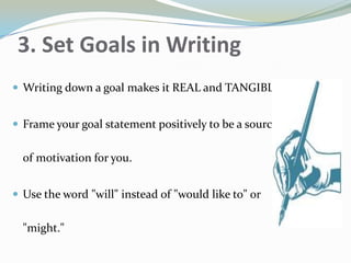 3. Set Goals in Writing
 Writing down a goal makes it REAL and TANGIBLE.
 Frame your goal statement positively to be a source
of motivation for you.
 Use the word "will" instead of "would like to" or
"might."
 