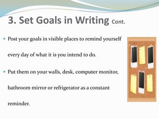 3. Set Goals in Writing Cont.
 Post your goals in visible places to remind yourself
every day of what it is you intend to do.
 Put them on your walls, desk, computer monitor,
bathroom mirror or refrigerator as a constant
reminder.
 