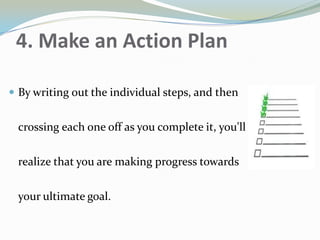 4. Make an Action Plan
 By writing out the individual steps, and then
crossing each one off as you complete it, you'll
realize that you are making progress towards
your ultimate goal.
 