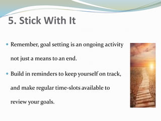 5. Stick With It
 Remember, goal setting is an ongoing activity
not just a means to an end.
 Build in reminders to keep yourself on track,
and make regular time-slots available to
review your goals.
 
