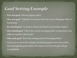  Five-year goal: "Become deputy editor."
 One-year goal: "Volunteer for projects that the current Managing Editor is
heading up."
 Six-month goal: "Go back to school and finish my journalism degree."
 One-month goal: "Talk to the current managing editor to determine what
skills are needed to do the job."
 One-week goal: "Book the meeting with the Managing Editor."
 As you can see from this example, breaking big goals down into smaller,
more manageable goals makes it far easier to see how the goal will get
accomplished.
 