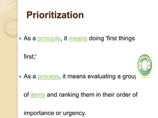 Prioritization
 As a principle, it means doing 'first things
first;'
 As a process, it means evaluating a group
of items and ranking them in their order of
importance or urgency.
 