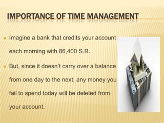 IMPORTANCE OF TIME MANAGEMENT
 Imagine a bank that credits your account
each morning with 86,400 S.R.
 But, since it doesn’t carry over a balance
from one day to the next, any money you
fail to spend today will be deleted from
your account.
 