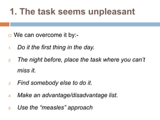 1. The task seems unpleasant
 We can overcome it by:-
1. Do it the first thing in the day.
2. The night before, place the task where you can’t
miss it.
3. Find somebody else to do it.
4. Make an advantage/disadvantage list.
5. Use the “measles” approach
 