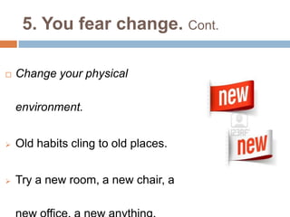 5. You fear change. Cont.
 Change your physical
environment.
 Old habits cling to old places.
 Try a new room, a new chair, a
 