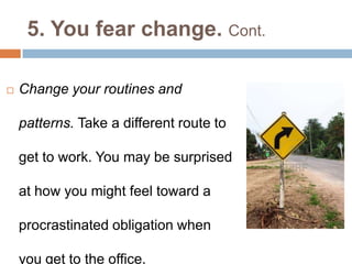 5. You fear change. Cont.
 Change your routines and
patterns. Take a different route to
get to work. You may be surprised
at how you might feel toward a
procrastinated obligation when
you get to the office.
 