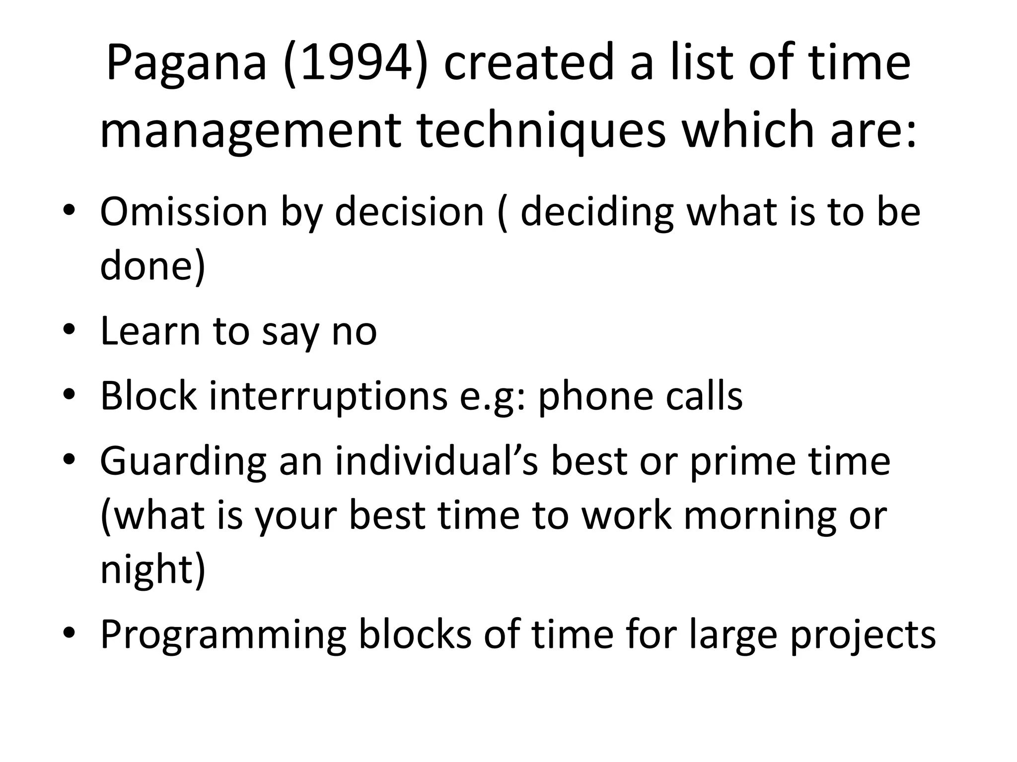 Pagana (1994) created a list of time
management techniques which are:
• Omission by decision ( deciding what is to be
done)
• Learn to say no
• Block interruptions e.g: phone calls
• Guarding an individual’s best or prime time
(what is your best time to work morning or
night)
• Programming blocks of time for large projects
 