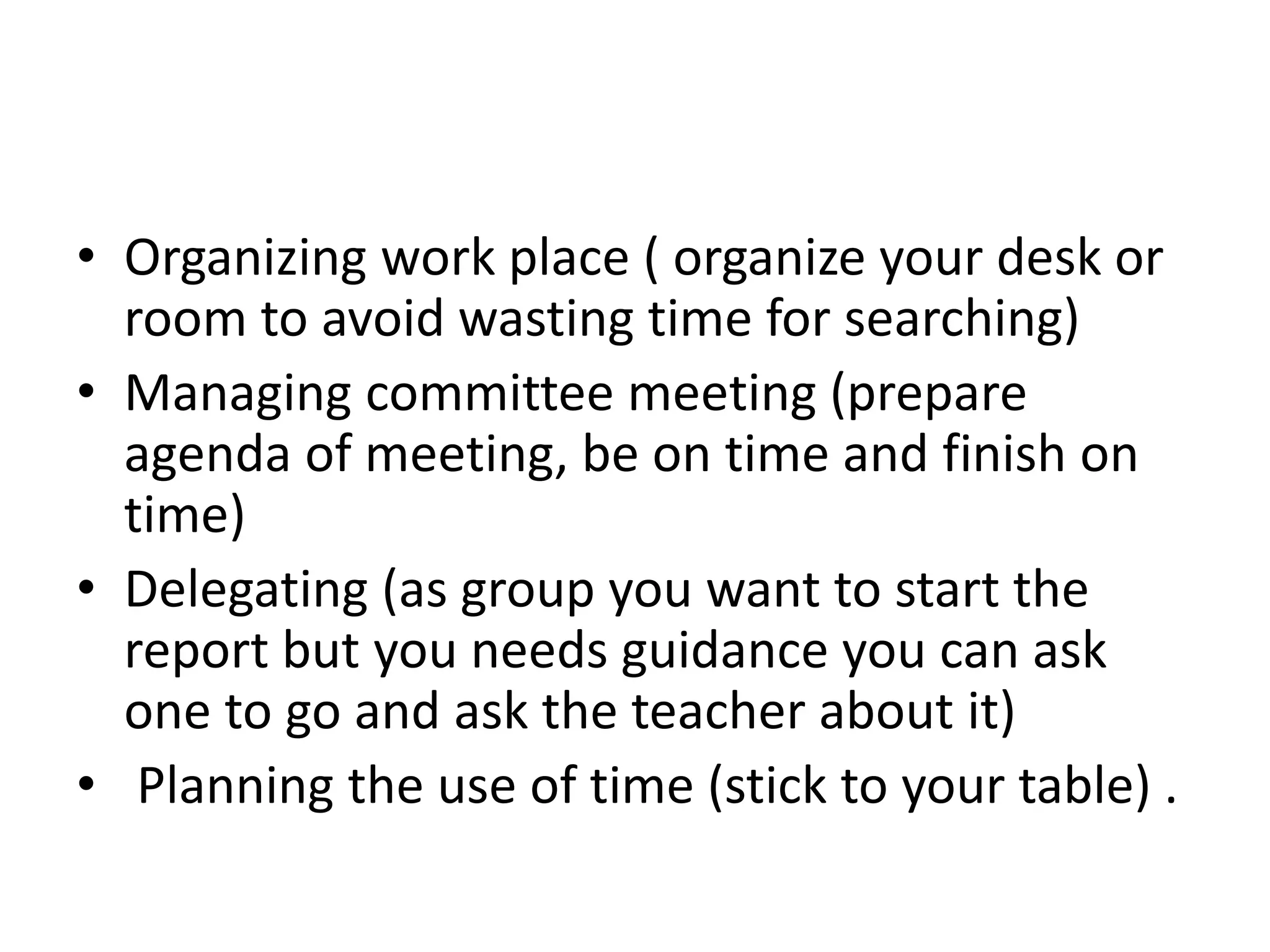 • Organizing work place ( organize your desk or
room to avoid wasting time for searching)
• Managing committee meeting (prepare
agenda of meeting, be on time and finish on
time)
• Delegating (as group you want to start the
report but you needs guidance you can ask
one to go and ask the teacher about it)
• Planning the use of time (stick to your table) .
 