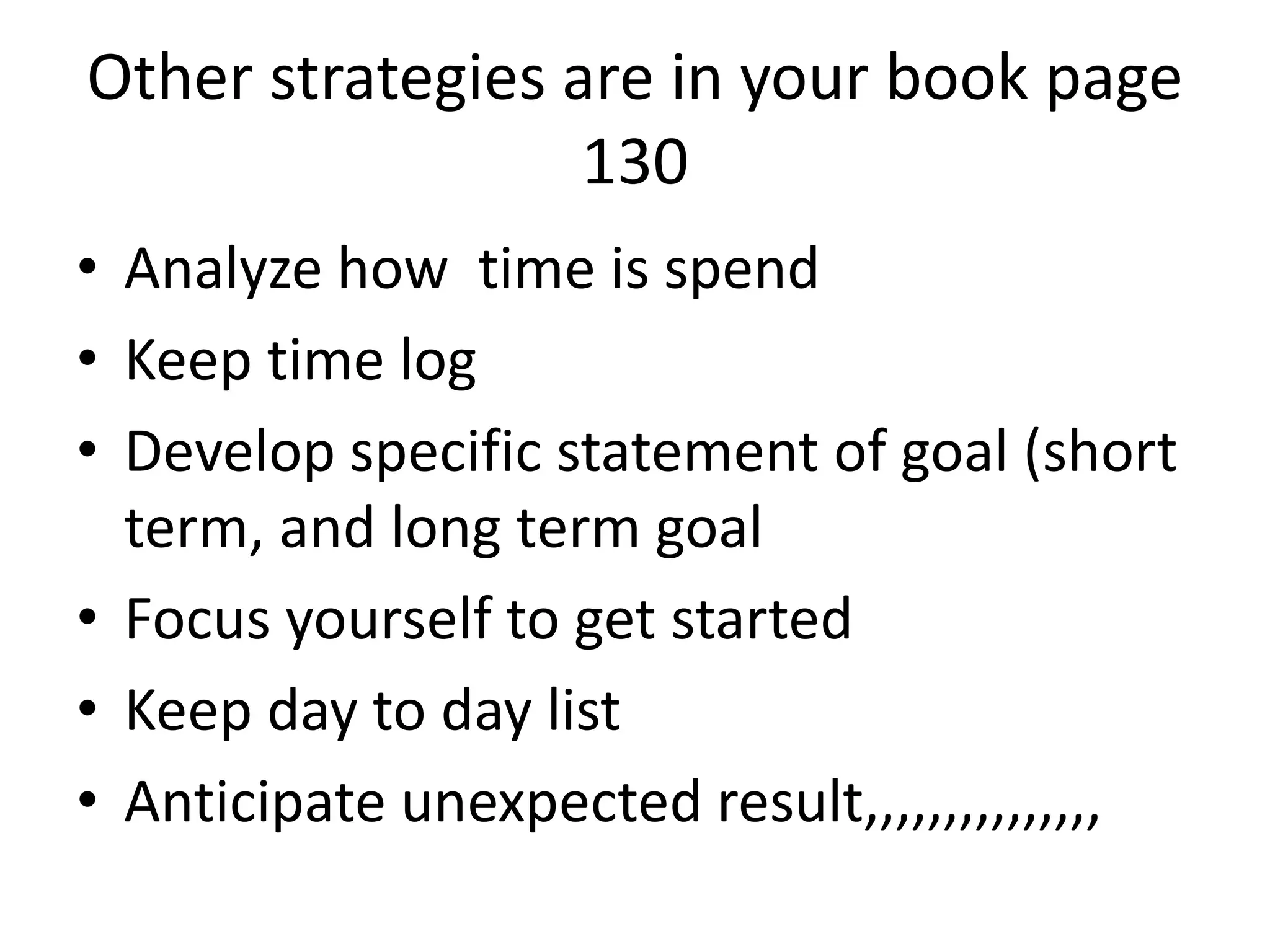 Other strategies are in your book page
130
• Analyze how time is spend
• Keep time log
• Develop specific statement of goal (short
term, and long term goal
• Focus yourself to get started
• Keep day to day list
• Anticipate unexpected result,,,,,,,,,,,,,,,
 