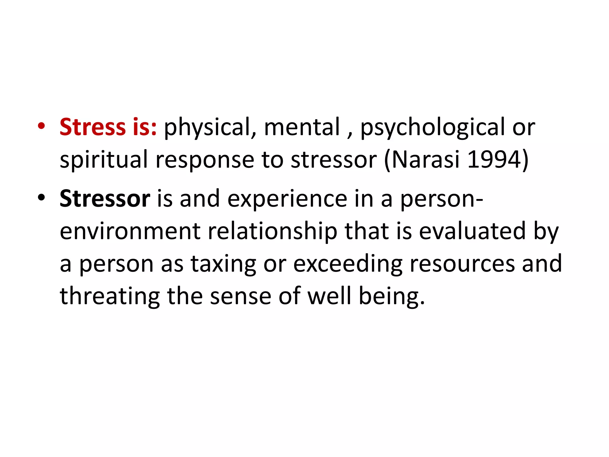 • Stress is: physical, mental , psychological or
spiritual response to stressor (Narasi 1994)
• Stressor is and experience in a person-
environment relationship that is evaluated by
a person as taxing or exceeding resources and
threating the sense of well being.
 