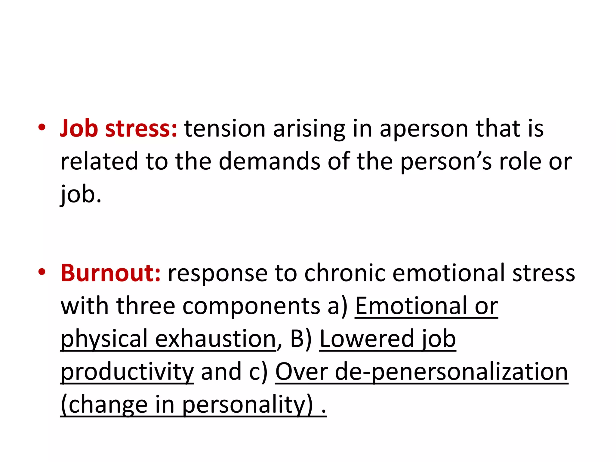 • Job stress: tension arising in aperson that is
related to the demands of the person’s role or
job.
• Burnout: response to chronic emotional stress
with three components a) Emotional or
physical exhaustion, B) Lowered job
productivity and c) Over de-penersonalization
(change in personality) .
 