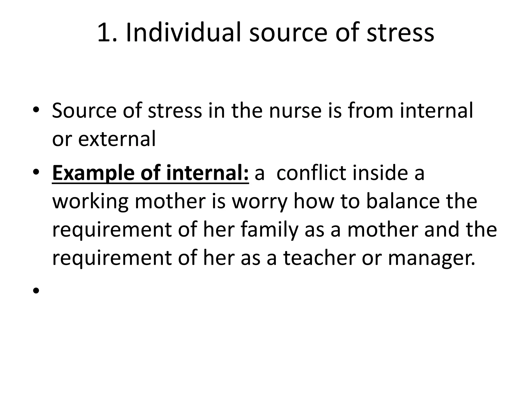 1. Individual source of stress
• Source of stress in the nurse is from internal
or external
• Example of internal: a conflict inside a
working mother is worry how to balance the
requirement of her family as a mother and the
requirement of her as a teacher or manager.
•
 