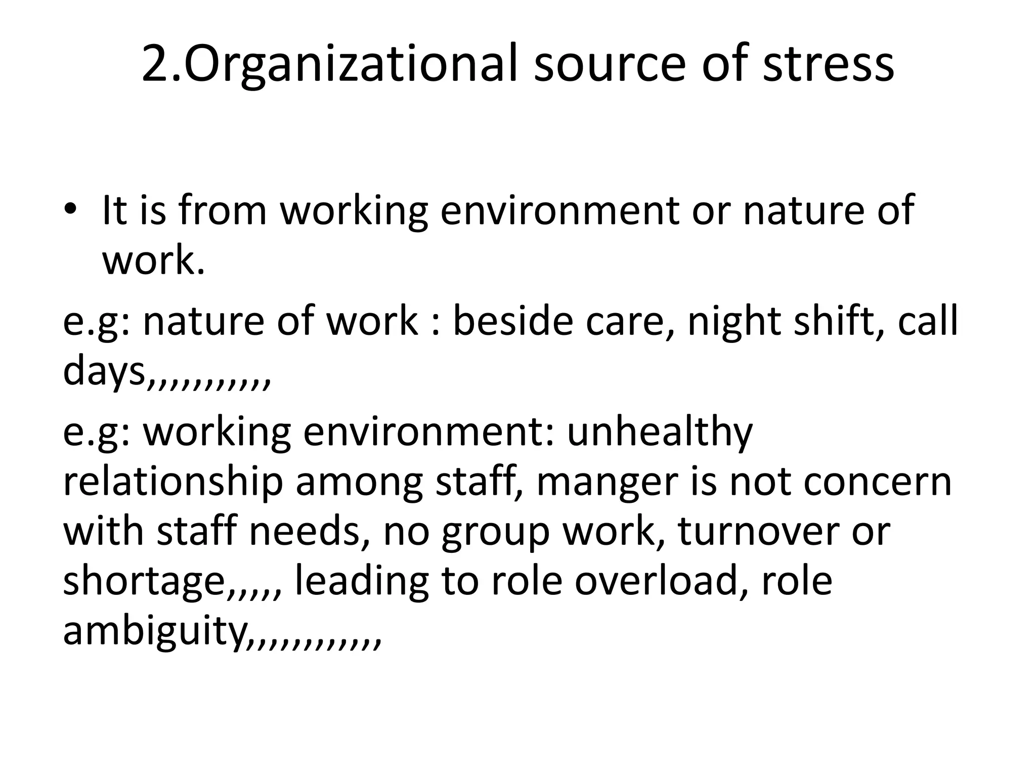 2.Organizational source of stress
• It is from working environment or nature of
work.
e.g: nature of work : beside care, night shift, call
days,,,,,,,,,,,
e.g: working environment: unhealthy
relationship among staff, manger is not concern
with staff needs, no group work, turnover or
shortage,,,,, leading to role overload, role
ambiguity,,,,,,,,,,,,
 