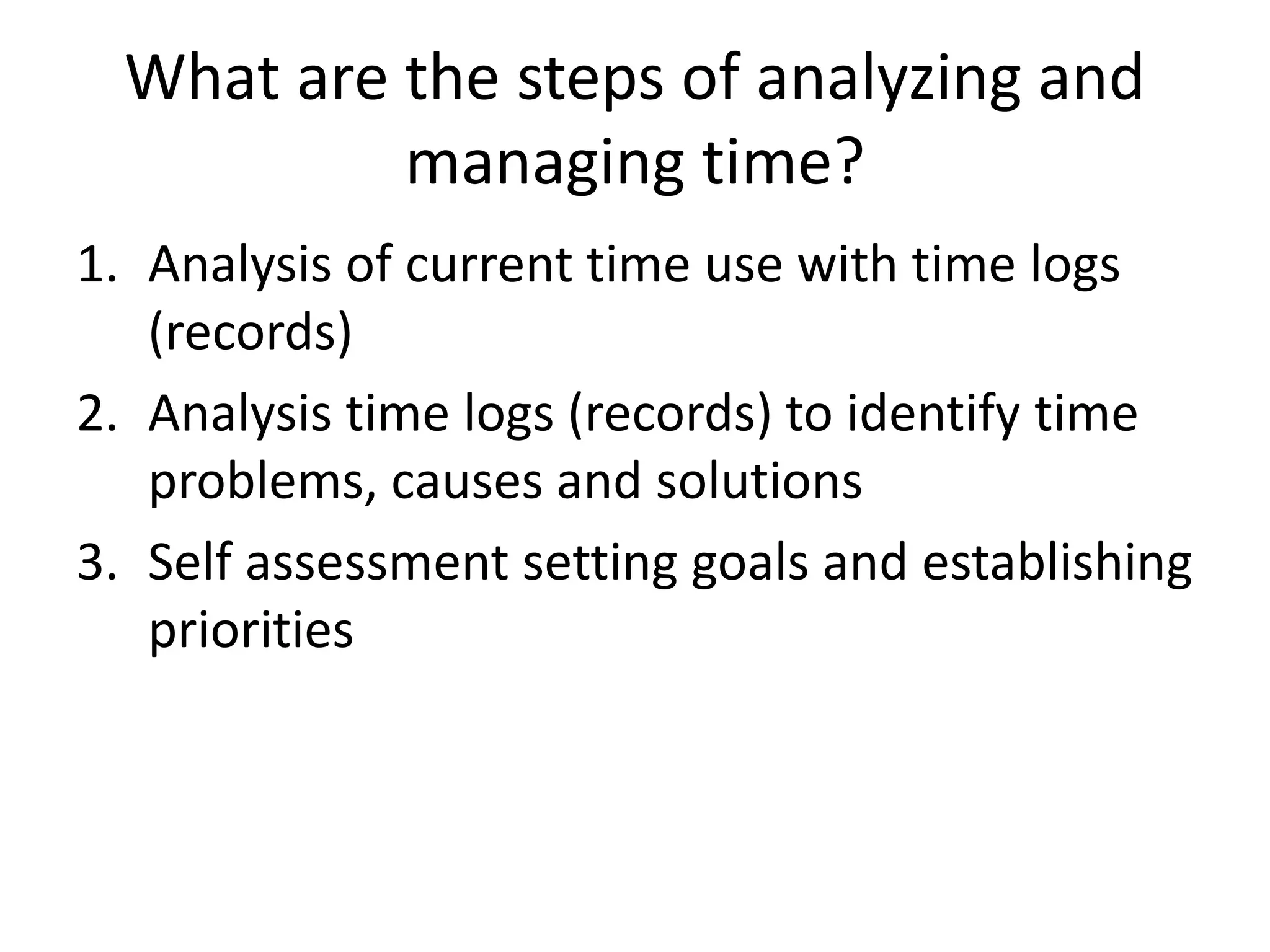 What are the steps of analyzing and
managing time?
1. Analysis of current time use with time logs
(records)
2. Analysis time logs (records) to identify time
problems, causes and solutions
3. Self assessment setting goals and establishing
priorities
 