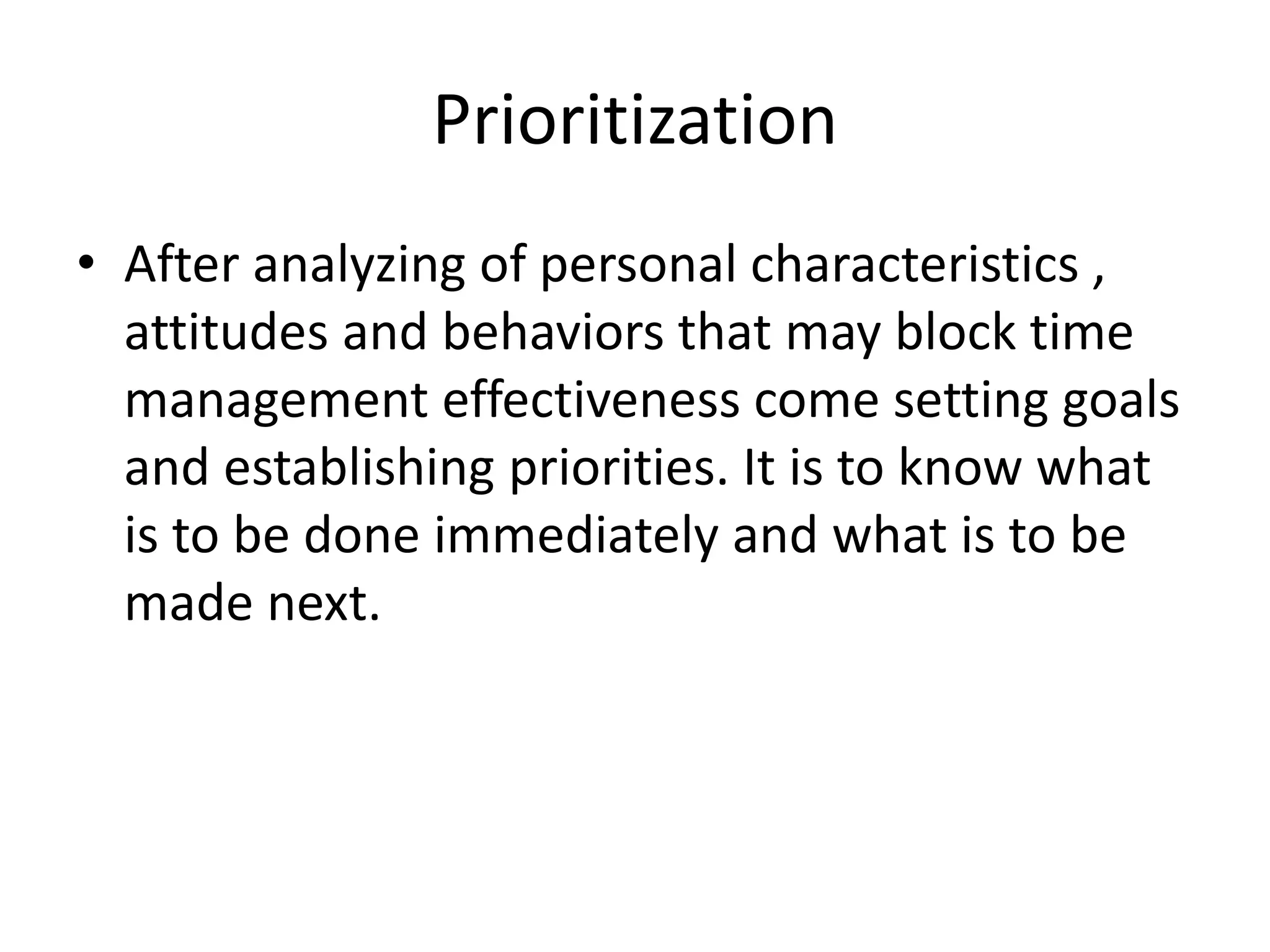 Prioritization
• After analyzing of personal characteristics ,
attitudes and behaviors that may block time
management effectiveness come setting goals
and establishing priorities. It is to know what
is to be done immediately and what is to be
made next.
 