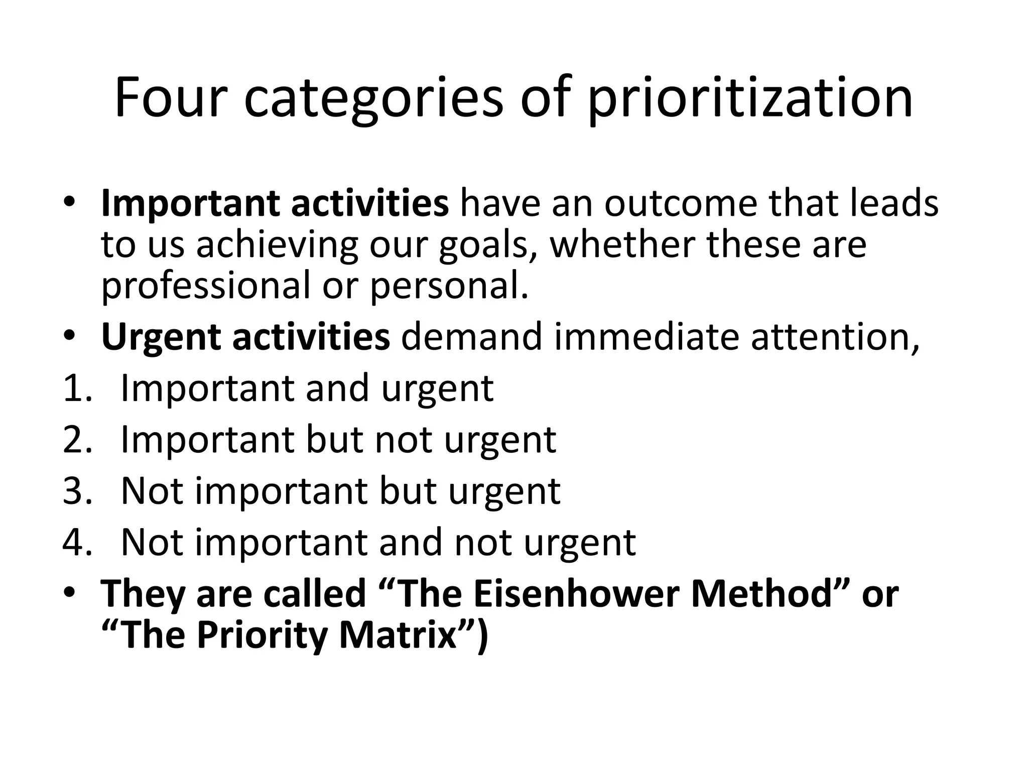 Four categories of prioritization
• Important activities have an outcome that leads
to us achieving our goals, whether these are
professional or personal.
• Urgent activities demand immediate attention,
1. Important and urgent
2. Important but not urgent
3. Not important but urgent
4. Not important and not urgent
• They are called “The Eisenhower Method” or
“The Priority Matrix”)
 