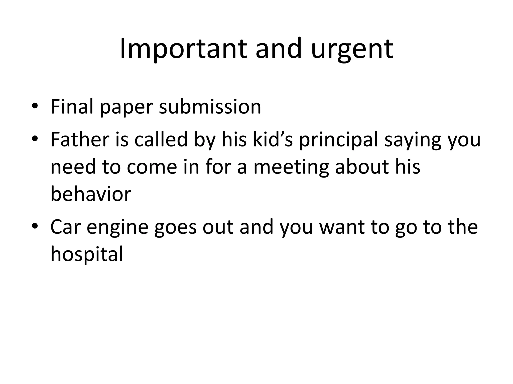 Important and urgent
• Final paper submission
• Father is called by his kid’s principal saying you
need to come in for a meeting about his
behavior
• Car engine goes out and you want to go to the
hospital
 