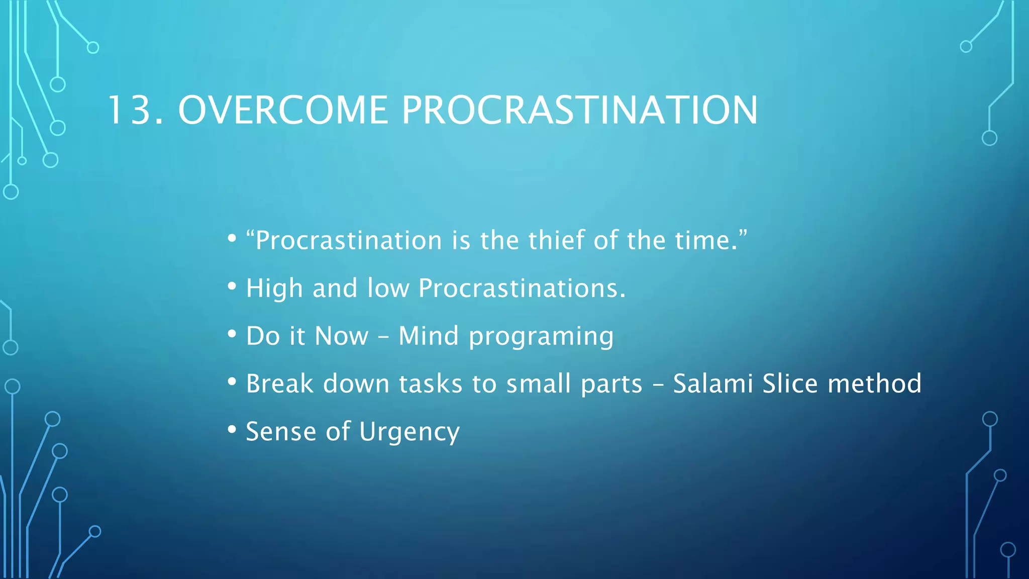 13. OVERCOME PROCRASTINATION
• “Procrastination is the thief of the time.”
• High and low Procrastinations.
• Do it Now – Mind programing
• Break down tasks to small parts – Salami Slice method
• Sense of Urgency
 