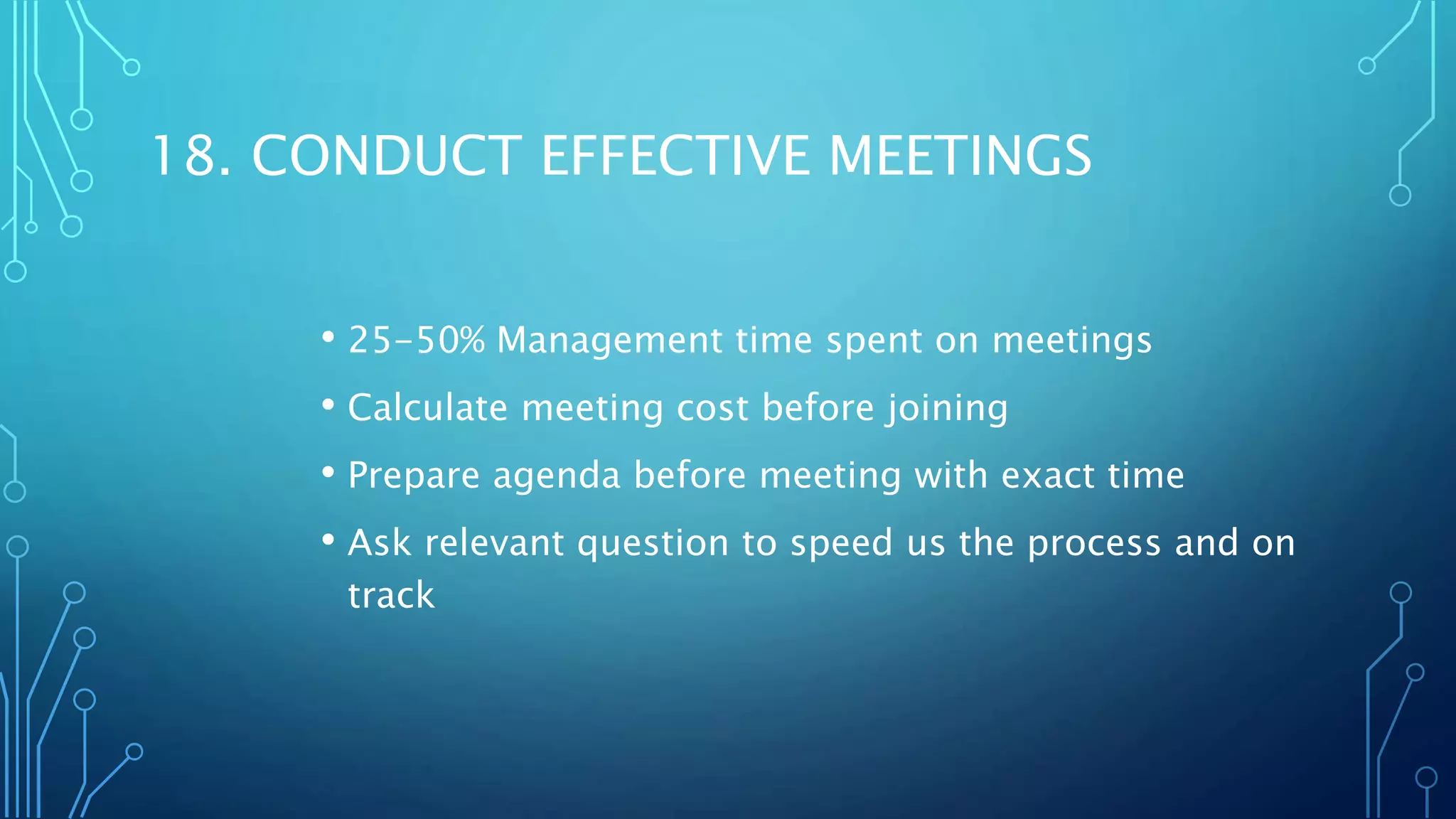 18. CONDUCT EFFECTIVE MEETINGS
• 25-50% Management time spent on meetings
• Calculate meeting cost before joining
• Prepare agenda before meeting with exact time
• Ask relevant question to speed us the process and on
track
 