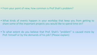 • From your point of view, how common is Prof Shah’s problem? 
• What kinds of events happen in your workday that keep you from getting to 
share some of the important projects you would like to spend time on? 
• To what extent do you believe that Prof. Shah’s “problem” is caused more by 
Prof. himself or by the demands of his job? (Please explain) 
 