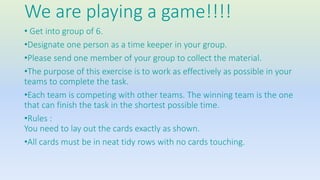 We are playing a game!!!! 
• Get into group of 6. 
•Designate one person as a time keeper in your group. 
•Please send one member of your group to collect the material. 
•The purpose of this exercise is to work as effectively as possible in your 
teams to complete the task. 
•Each team is competing with other teams. The winning team is the one 
that can finish the task in the shortest possible time. 
•Rules : 
You need to lay out the cards exactly as shown. 
•All cards must be in neat tidy rows with no cards touching. 
 