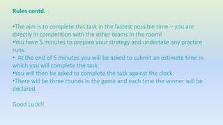 Rules contd. 
•The aim is to complete this task in the fastest possible time – you are 
directly in competition with the other teams in the room! 
•You have 5 minutes to prepare your strategy and undertake any practice 
runs. 
• At the end of 5 minutes you will be asked to submit an estimate time in 
which you will complete the task. 
•You will then be asked to complete the task against the clock. 
•There will be three rounds in the game and each time the winner will be 
declared. 
Good Luck!! 
 