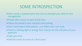 SOME INTROSPECTION 
Here comes a questionnaire that tries to illustrate your skills at time 
management. 
Please allot a score to each of the item. 
Please be candid in your reactions and scoring. 
Don’t think about ideal options , just reflect your own style. 
There is nothing right or wrong. Your choices are the indicators of your 
approach. 
Take your time. 
Add the scores to arrive at a final score. 
 