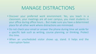 MANAGE DISTRACTIONS 
• Discover your preferred work environment. Yes, you teach in a 
classroom, your meetings are all over campus, you meet students in 
your office during office hours... But make sure you have a determined 
place for all other work where distractions are minimized. 
• Do not check your email or answer the phone during time set aside for 
a specific task such as writing, course planning, or thinking. Protect 
this time. 
• When an unscheduled visitor shows up, stand. It helps end the 
interruption faster. 
 