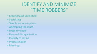 IDENTIFY AND MINIMIZE 
“TIME ROBBERS” 
• Leaving tasks unfinished 
• Socializing 
• Telephone interruptions 
• Attempting too much 
• Drop-in visitors 
• Personal disorganization 
• Inability to say no 
• Procrastination 
• Meetings 
 