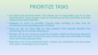 PRIORITIZE TASKS 
• List tasks and prioritize them. This allows you to reasonably say no to new 
commitments. Use a project chart to remind you of your priorities and their 
relative time commitments. 
• Delegate as much as possible. Choose tasks carefully so that time for 
instructions and amending work is limited. 
• Learn to say no. Only take on new projects that directly dovetail into 
something you’re already working on. 
• Monitor all of your duties as a faculty member related to Teaching, Research 
and Service. Be aware of the time each activity takes and remember to keep 
them prioritized appropriately. 
• Maintain a list of accomplished tasks. It gives you satisfaction and also saves 
time when compiling annual reports. 
 