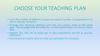 CHOOSE YOUR TEACHING PLAN 
• Limit the number of different classes you teach (number of preparations) to 
one or two per semester. 
• Arrange your teaching schedule such that your classes meet on the same 
days. This arrangement will allow for uninterrupted blocks of time on other 
days. 
• Appoint TAs, CRs, etc to assist you in class evaluations and act as process 
facilitators. 
• Identify group leaders who can help you percolate the concepts. 
 
