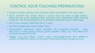 CONTROL YOUR TEACHING PREPARATIONS 
• Create a master syllabus with calendar dates and update it for each class. 
• Don’t reinvent the wheel. Teach a course that has been taught before, 
either by you or by someone else, and start your preparation with existing 
materials. Use the textbook and its ancillary materials to your advantage. 
• Don’t over prepare. Maintain the 2:1 ratio. 
• Use technology only when it adds value. 
• Occasionally substitute other activities for prepared lectures - class 
discussion, review, group activity, guest speaker, video, etc. This allows for 
reduced preparation time. 
• Stagger your due dates. Collect major tests/assignments from different 
classes on different weeks so you don’t have everything to grade at once. 
 