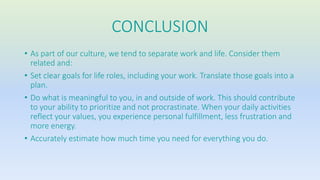 CONCLUSION 
• As part of our culture, we tend to separate work and life. Consider them 
related and: 
• Set clear goals for life roles, including your work. Translate those goals into a 
plan. 
• Do what is meaningful to you, in and outside of work. This should contribute 
to your ability to prioritize and not procrastinate. When your daily activities 
reflect your values, you experience personal fulfillment, less frustration and 
more energy. 
• Accurately estimate how much time you need for everything you do. 
 